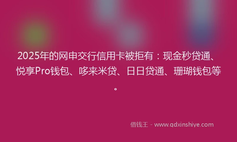 2025年的网申交行信用卡被拒有：现金秒贷通、悦享Pro钱包、哆来米贷、日日贷通、珊瑚钱包等。