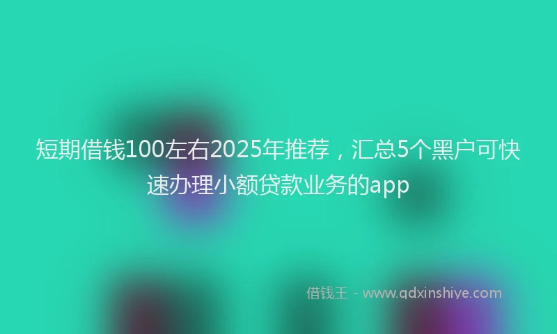 短期借钱100左右2025年推荐，汇总5个黑户可快速办理小额贷款业务的app