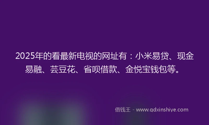 2025年的看最新电视的网址有：小米易贷、现金易融、芸豆花、省呗借款、金悦宝钱包等。