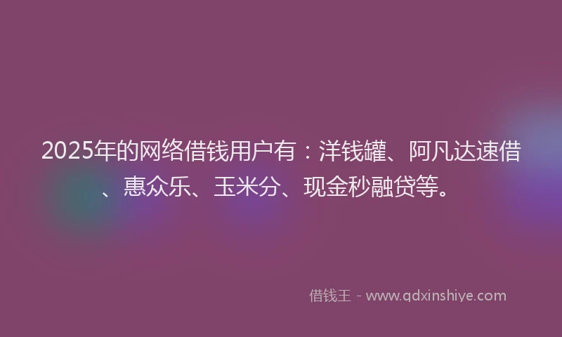 2025年的网络借钱用户有：洋钱罐、阿凡达速借、惠众乐、玉米分、现金秒融贷等。