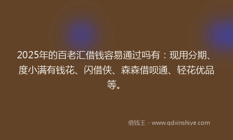 2025年的百老汇借钱容易通过吗有：现用分期、度小满有钱花、闪借侠、森森借呗通、轻花优品等。