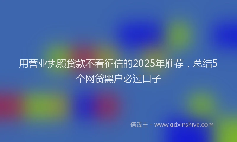 用营业执照贷款不看征信的2025年推荐，总结5个网贷黑户必过口子