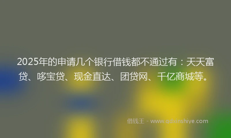 2025年的申请几个银行借钱都不通过有：天天富贷、哆宝贷、现金直达、团贷网、千亿商城等。