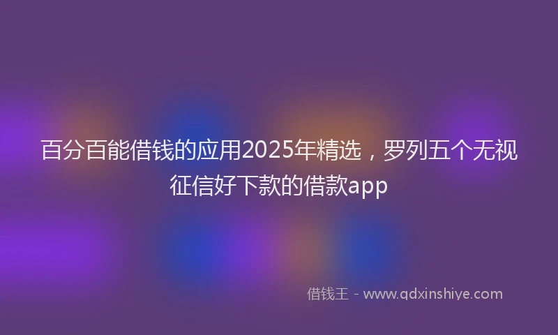 百分百能借钱的应用2025年精选，罗列五个无视征信好下款的借款app