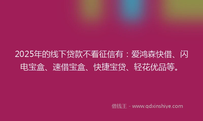 2025年的线下贷款不看征信有：爱鸿森快借、闪电宝盒、速借宝盒、快捷宝贷、轻花优品等。