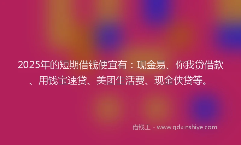 2025年的短期借钱便宜有：现金易、你我贷借款、用钱宝速贷、美团生活费、现金侠贷等。
