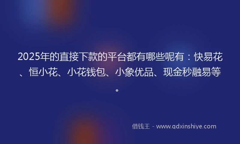 2025年的直接下款的平台都有哪些呢有：快易花、恒小花、小花钱包、小象优品、现金秒融易等。