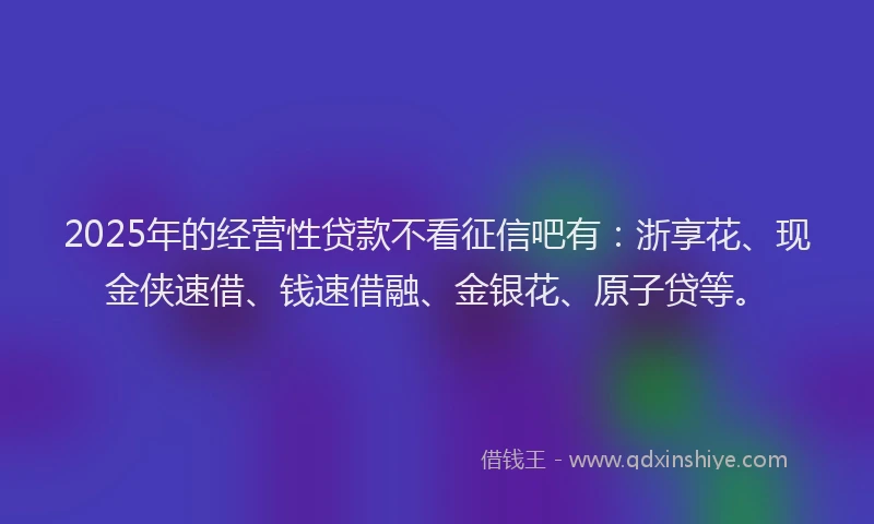 2025年的经营性贷款不看征信吧有：浙享花、现金侠速借、钱速借融、金银花、原子贷等。