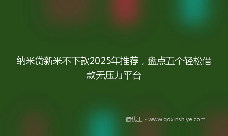 纳米贷新米不下款2025年推荐，盘点五个轻松借款无压力平台