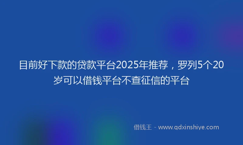 目前好下款的贷款平台2025年推荐，罗列5个20岁可以借钱平台不查征信的平台