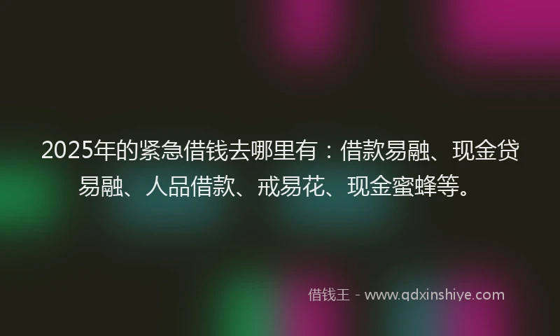 2025年的紧急借钱去哪里有：借款易融、现金贷易融、人品借款、戒易花、现金蜜蜂等。