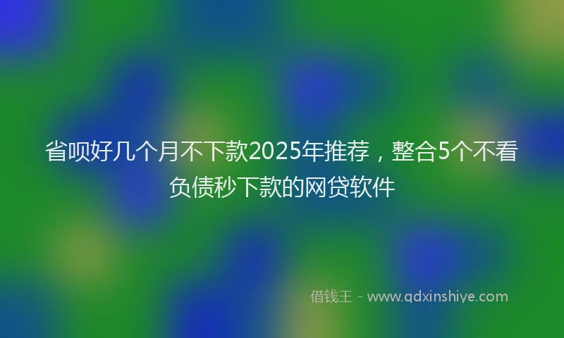 省呗好几个月不下款2025年推荐，整合5个不看负债秒下款的网贷软件