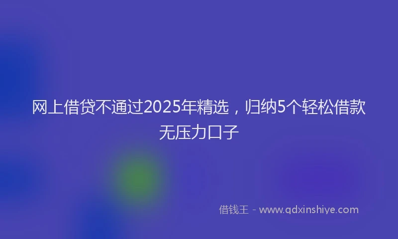 网上借贷不通过2025年精选，归纳5个轻松借款无压力口子