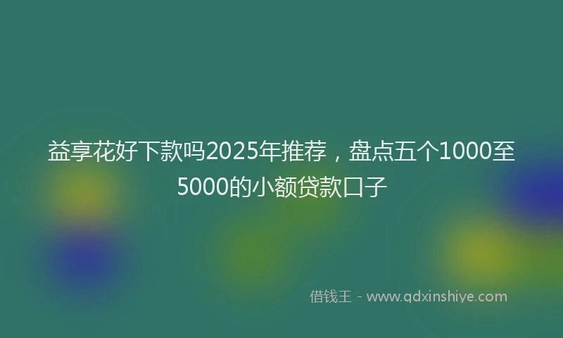益享花好下款吗2025年推荐，盘点五个1000至5000的小额贷款口子