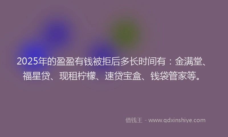2025年的盈盈有钱被拒后多长时间有：金满堂、福星贷、现租柠檬、速贷宝盒、钱袋管家等。