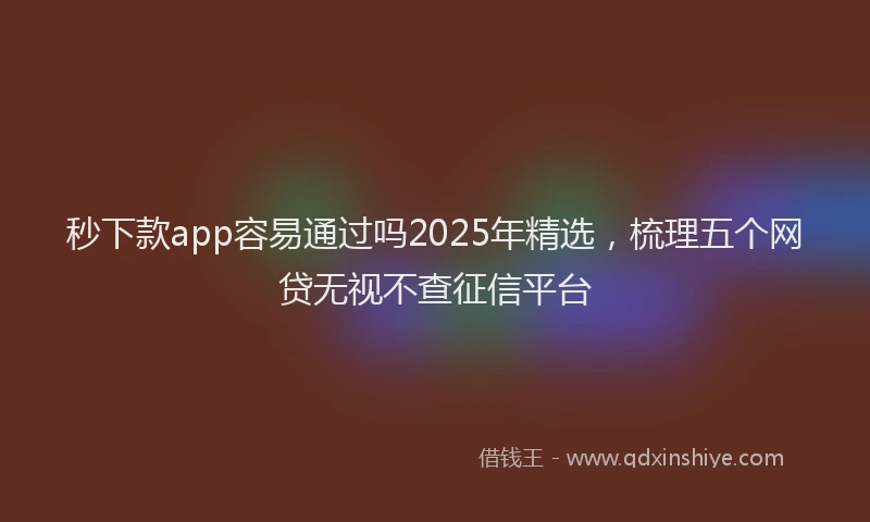 秒下款app容易通过吗2025年精选，梳理五个网贷无视不查征信平台