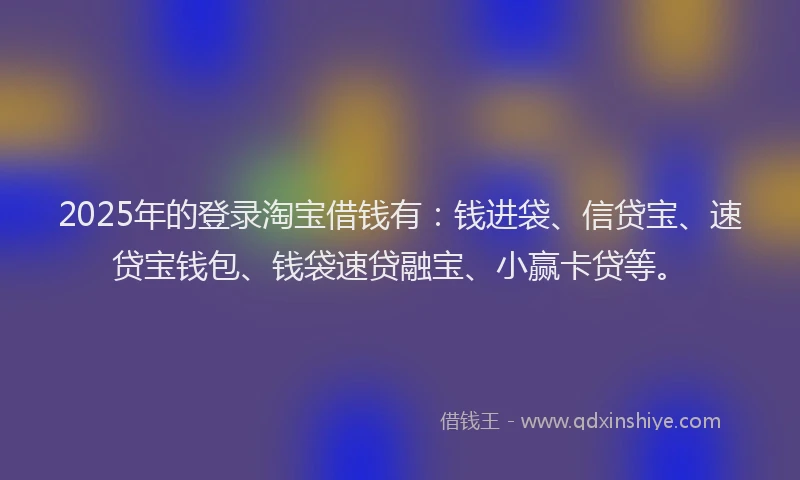 2025年的登录淘宝借钱有：钱进袋、信贷宝、速贷宝钱包、钱袋速贷融宝、小赢卡贷等。