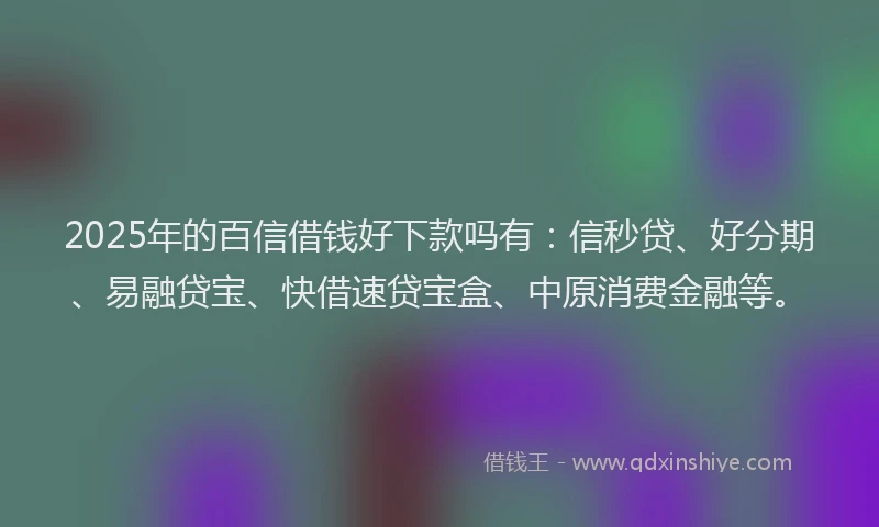 2025年的百信借钱好下款吗有：信秒贷、好分期、易融贷宝、快借速贷宝盒、中原消费金融等。