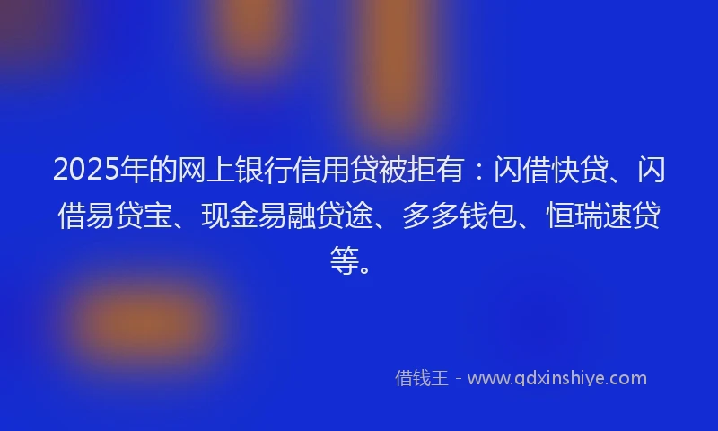 2025年的网上银行信用贷被拒有：闪借快贷、闪借易贷宝、现金易融贷途、多多钱包、恒瑞速贷等。