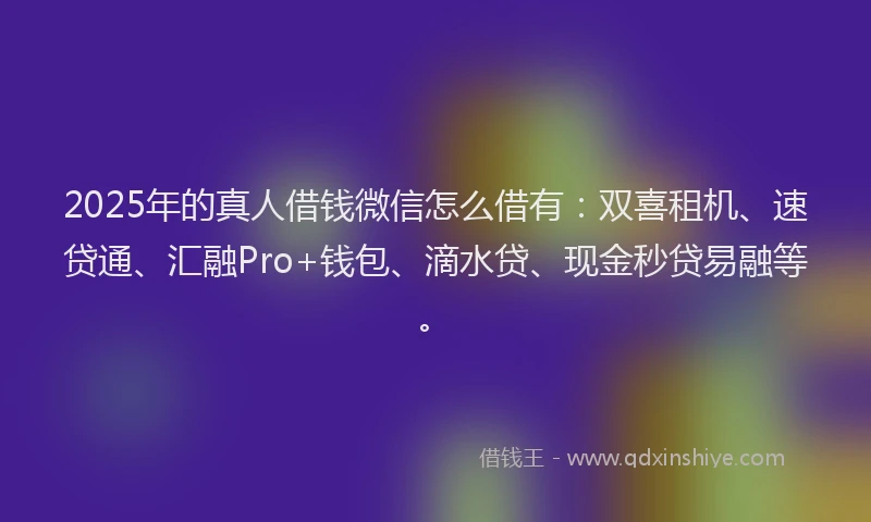 2025年的真人借钱微信怎么借有：双喜租机、速贷通、汇融Pro+钱包、滴水贷、现金秒贷易融等。