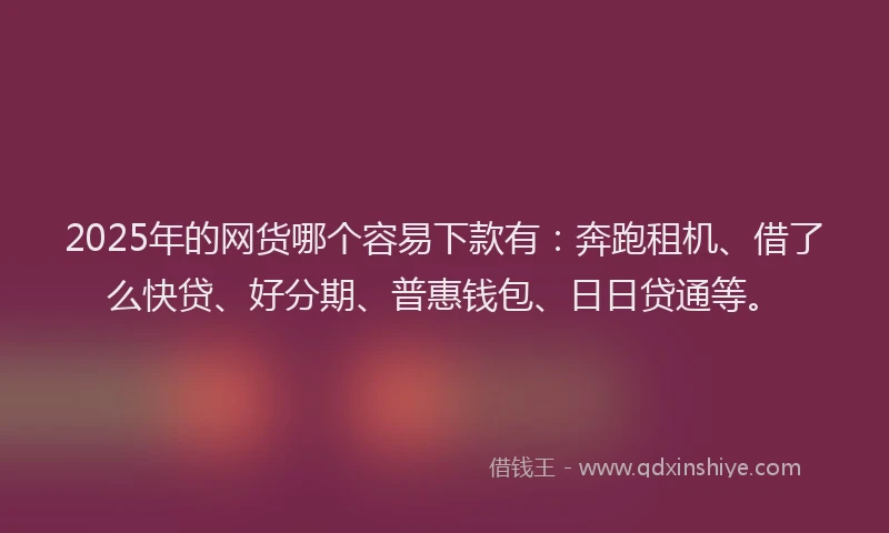 2025年的网货哪个容易下款有：奔跑租机、借了么快贷、好分期、普惠钱包、日日贷通等。