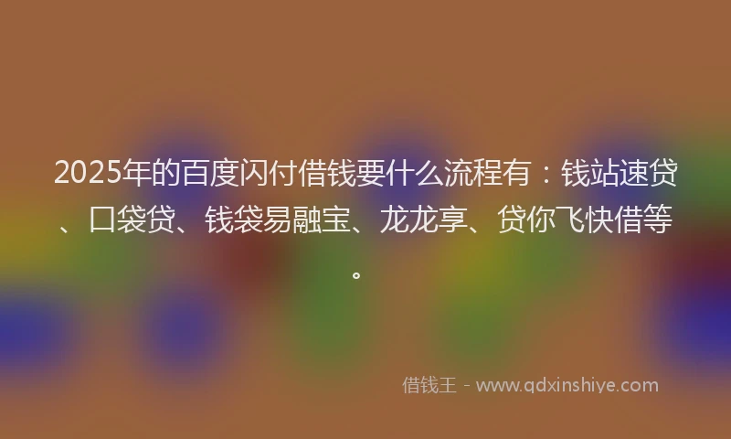 2025年的百度闪付借钱要什么流程有：钱站速贷、口袋贷、钱袋易融宝、龙龙享、贷你飞快借等。