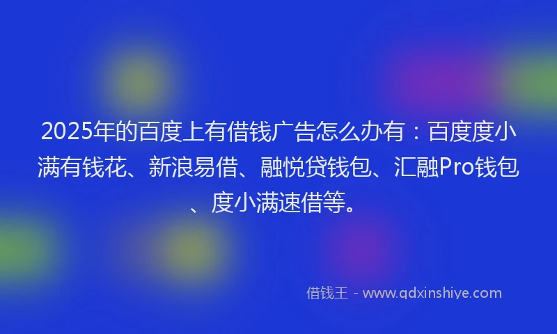 2025年的百度上有借钱广告怎么办有：百度度小满有钱花、新浪易借、融悦贷钱包、汇融Pro钱包、度小满速借等。
