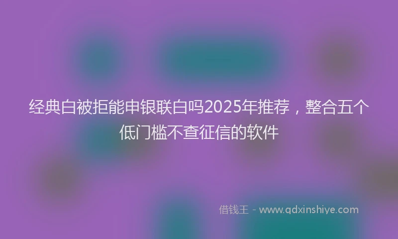 经典白被拒能申银联白吗2025年推荐，整合五个低门槛不查征信的软件