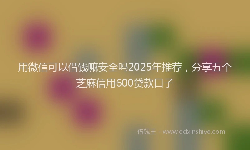 用微信可以借钱嘛安全吗2025年推荐，分享五个芝麻信用600贷款口子