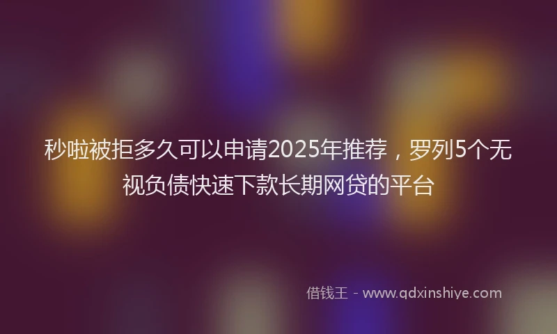 秒啦被拒多久可以申请2025年推荐，罗列5个无视负债快速下款长期网贷的平台