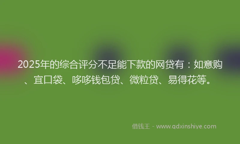 2025年的综合评分不足能下款的网贷有：如意购、宜口袋、哆哆钱包贷、微粒贷、易得花等。