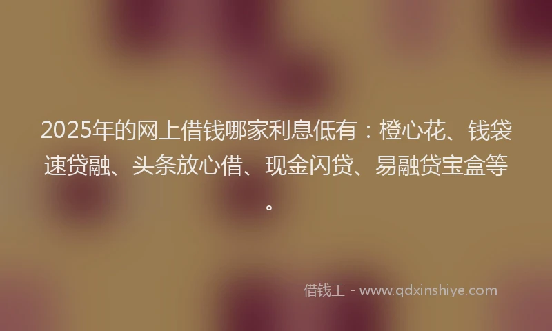 2025年的网上借钱哪家利息低有：橙心花、钱袋速贷融、头条放心借、现金闪贷、易融贷宝盒等。