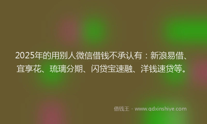 2025年的用别人微信借钱不承认有：新浪易借、宜享花、琉璃分期、闪贷宝速融、洋钱速贷等。