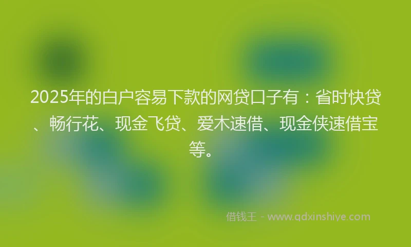 2025年的白户容易下款的网贷口子有：省时快贷、畅行花、现金飞贷、爱木速借、现金侠速借宝等。