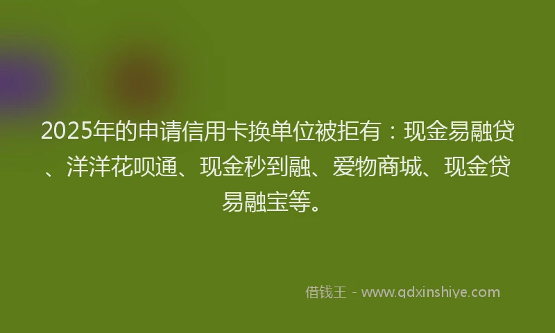 2025年的申请信用卡换单位被拒有：现金易融贷、洋洋花呗通、现金秒到融、爱物商城、现金贷易融宝等。