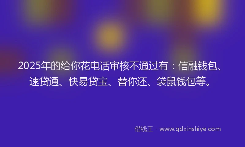 2025年的给你花电话审核不通过有：信融钱包、速贷通、快易贷宝、替你还、袋鼠钱包等。