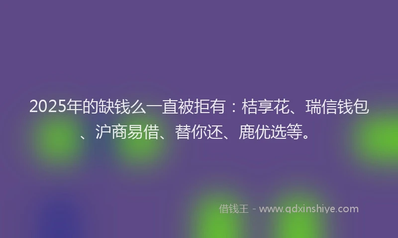 2025年的缺钱么一直被拒有：桔享花、瑞信钱包、沪商易借、替你还、鹿优选等。