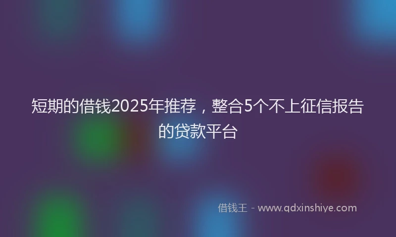 短期的借钱2025年推荐，整合5个不上征信报告的贷款平台