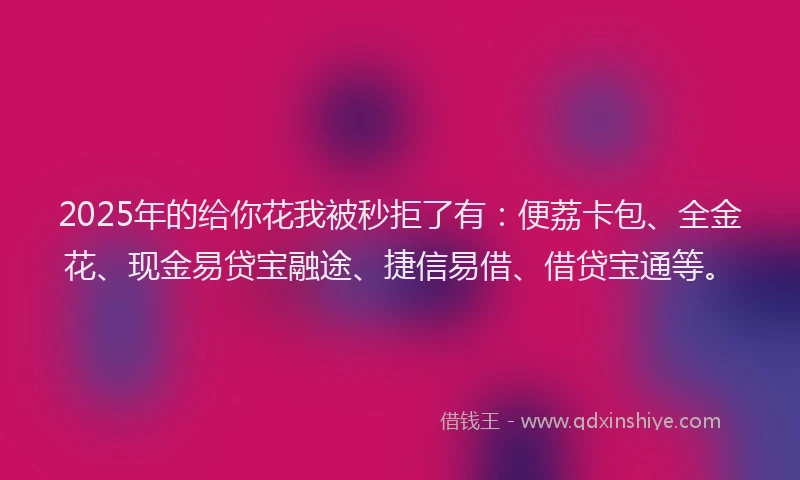 2025年的给你花我被秒拒了有：便荔卡包、全金花、现金易贷宝融途、捷信易借、借贷宝通等。
