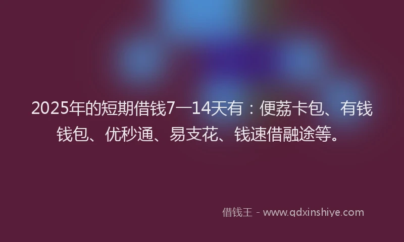 2025年的短期借钱7一14天有：便荔卡包、有钱钱包、优秒通、易支花、钱速借融途等。