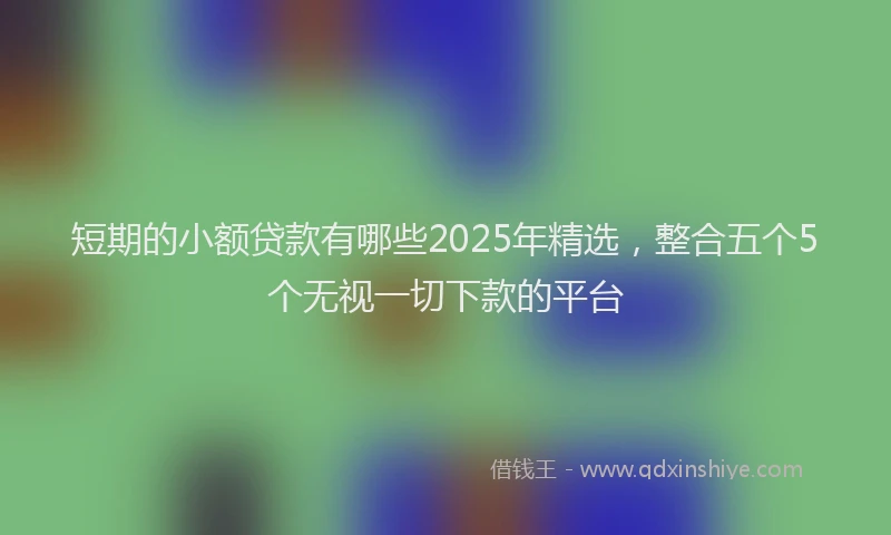 短期的小额贷款有哪些2025年精选，整合五个5个无视一切下款的平台