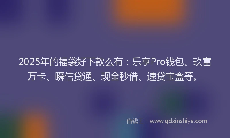 2025年的福袋好下款么有：乐享Pro钱包、玖富万卡、瞬信贷通、现金秒借、速贷宝盒等。