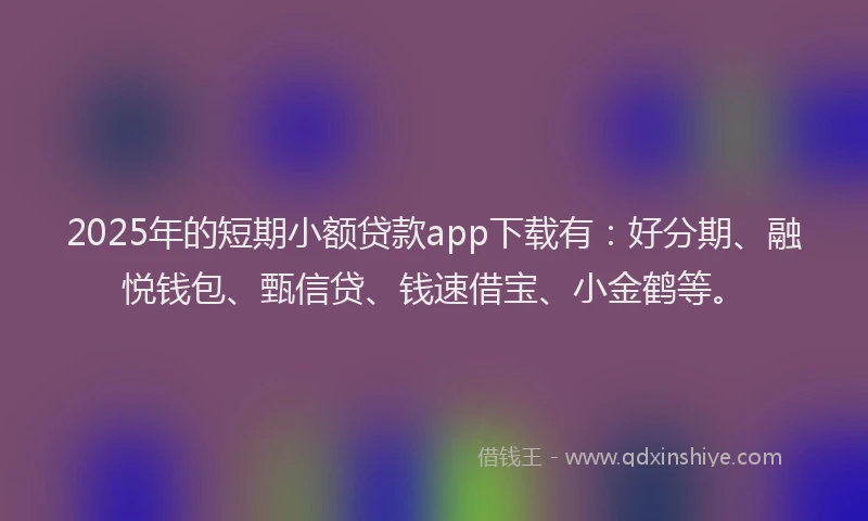 2025年的短期小额贷款app下载有：好分期、融悦钱包、甄信贷、钱速借宝、小金鹤等。
