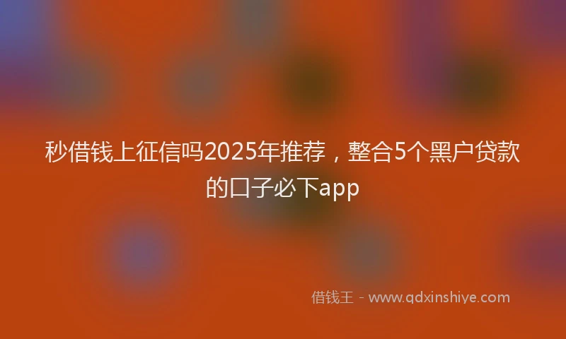 秒借钱上征信吗2025年推荐，整合5个黑户贷款的口子必下app