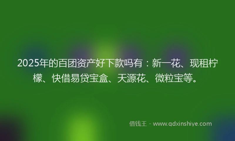 2025年的百团资产好下款吗有：新一花、现租柠檬、快借易贷宝盒、天源花、微粒宝等。