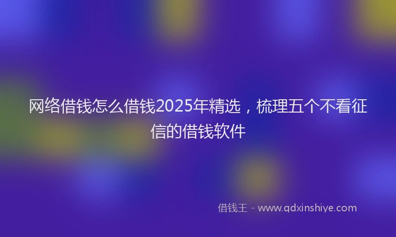 网络借钱怎么借钱2025年精选，梳理五个不看征信的借钱软件