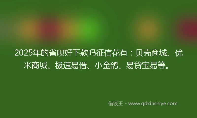 2025年的省呗好下款吗征信花有：贝壳商城、优米商城、极速易借、小金鸽、易贷宝易等。