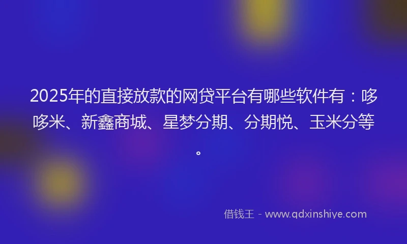 2025年的直接放款的网贷平台有哪些软件有：哆哆米、新鑫商城、星梦分期、分期悦、玉米分等。