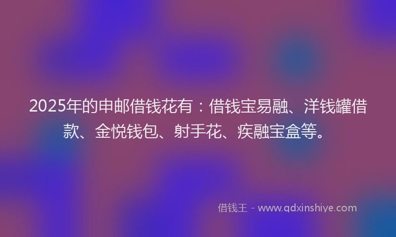 2025年的申邮借钱花有：借钱宝易融、洋钱罐借款、金悦钱包、射手花、疾融宝盒等。