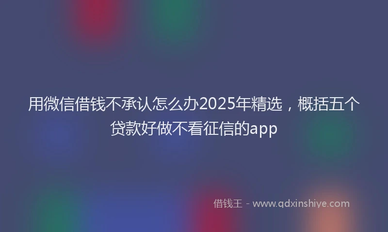 用微信借钱不承认怎么办2025年精选，概括五个贷款好做不看征信的app